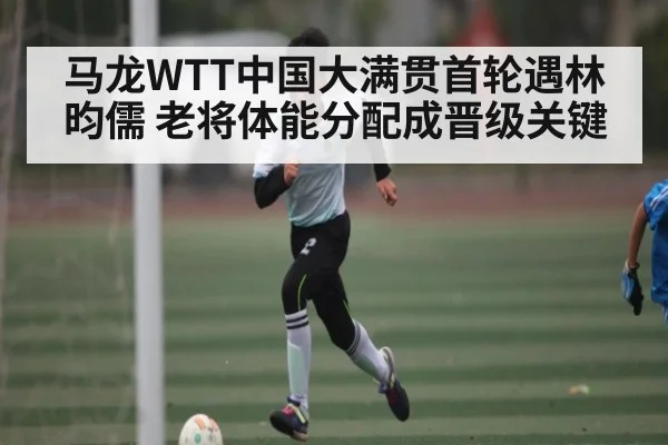 马龙WTT中国大满贯首轮遇林昀儒 老将体能分配成晋级关键 - kaiyun